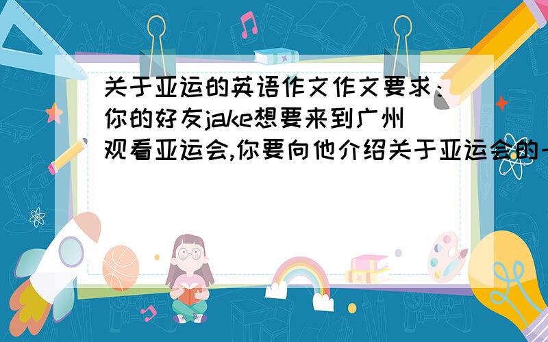 关于亚运的英语作文作文要求：你的好友jake想要来到广州观看亚运会,你要向他介绍关于亚运会的一些相关知识以及广州有什么地