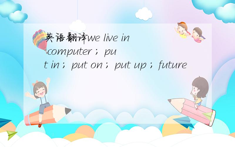 英语翻译we live in computer ; put in ; put on ; put up ; future