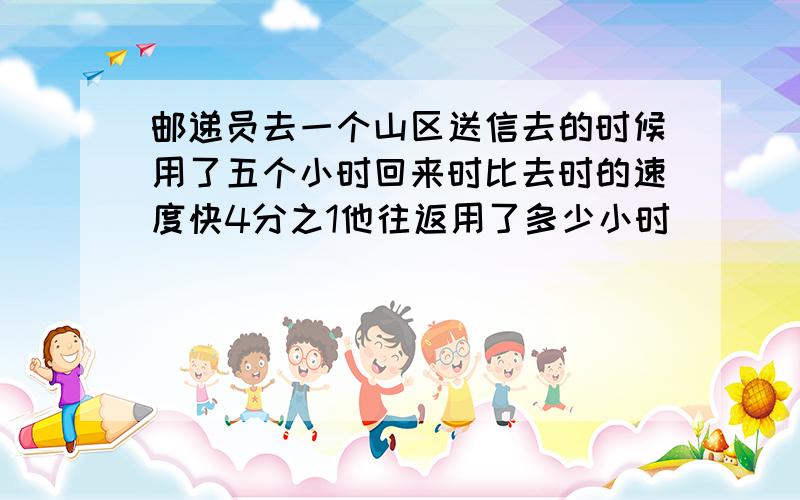 邮递员去一个山区送信去的时候用了五个小时回来时比去时的速度快4分之1他往返用了多少小时