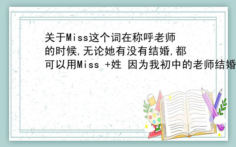 关于Miss这个词在称呼老师的时候,无论她有没有结婚,都可以用Miss +姓 因为我初中的老师结婚了,她就让我们称呼她用