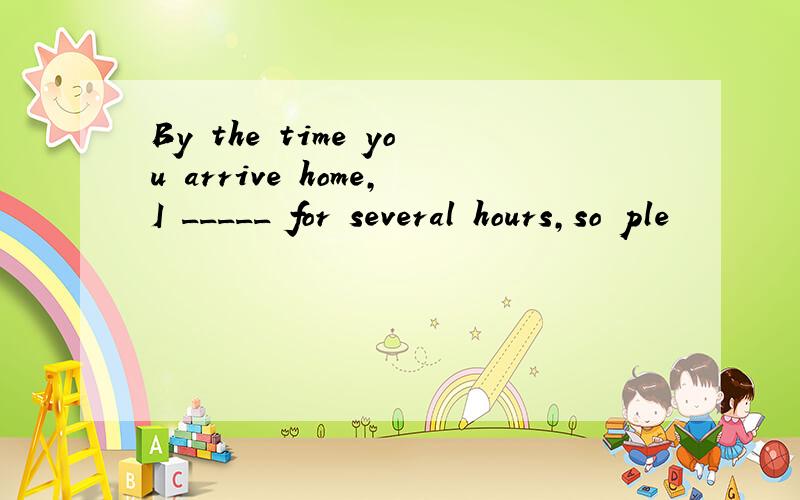 By the time you arrive home,I _____ for several hours,so ple