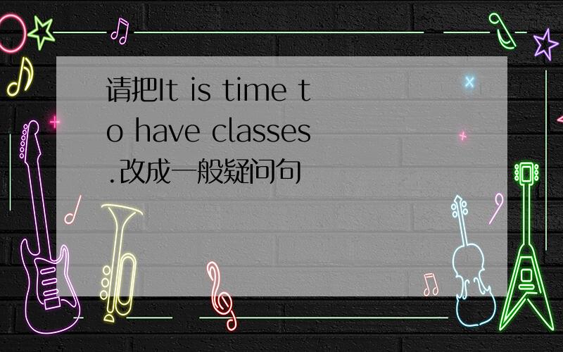 请把It is time to have classes.改成一般疑问句