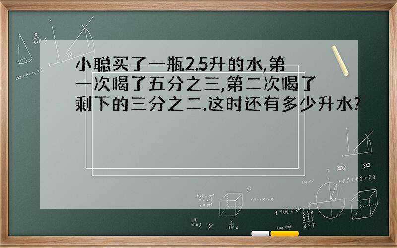 小聪买了一瓶2.5升的水,第一次喝了五分之三,第二次喝了剩下的三分之二.这时还有多少升水?