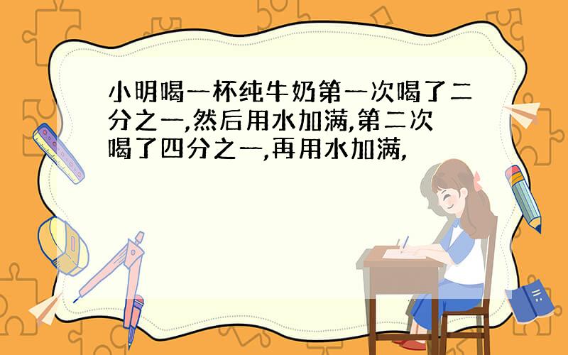 小明喝一杯纯牛奶第一次喝了二分之一,然后用水加满,第二次喝了四分之一,再用水加满,