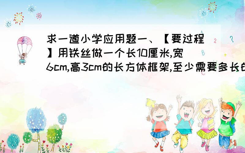 求一道小学应用题一、【要过程】用铁丝做一个长10厘米,宽6cm,高3cm的长方体框架,至少需要多长的铁丝?在这个长方体框