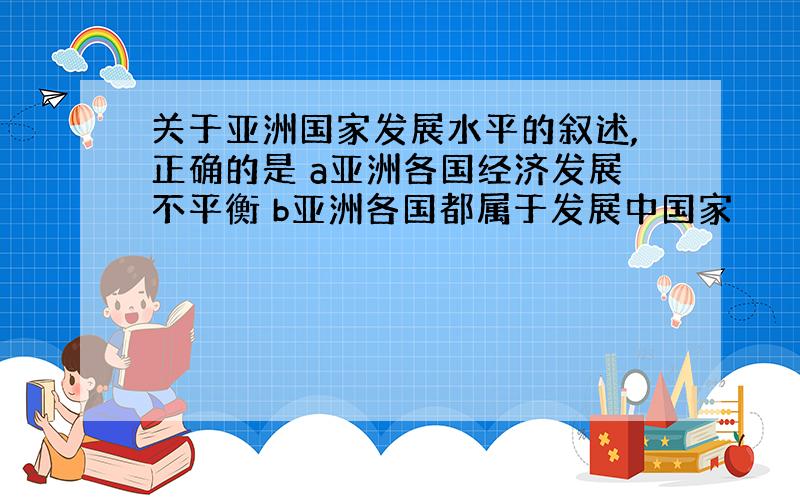 关于亚洲国家发展水平的叙述,正确的是 a亚洲各国经济发展不平衡 b亚洲各国都属于发展中国家