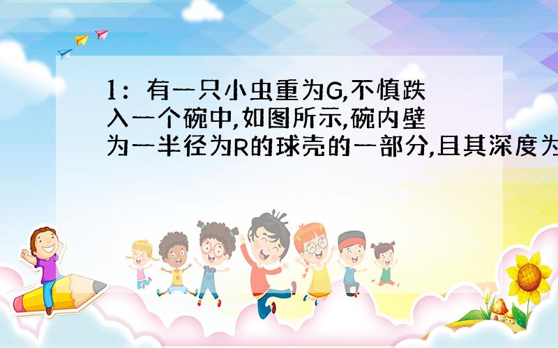 1：有一只小虫重为G,不慎跌入一个碗中,如图所示,碗内壁为一半径为R的球壳的一部分,且其深度为D,碗与小虫脚间的动摩擦因