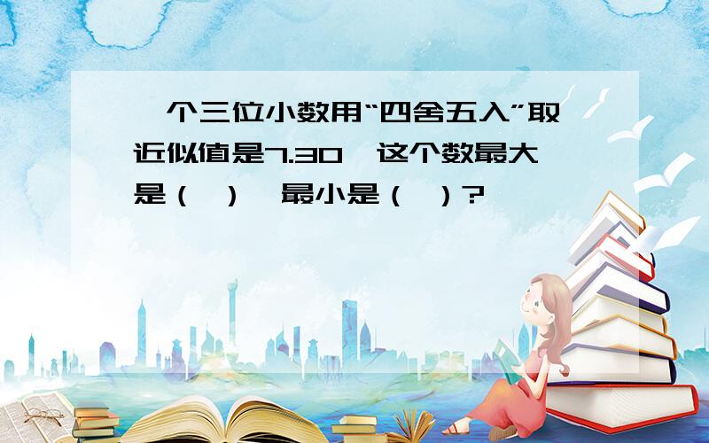 一个三位小数用“四舍五入”取近似值是7.30,这个数最大是（ ）,最小是（ ）?