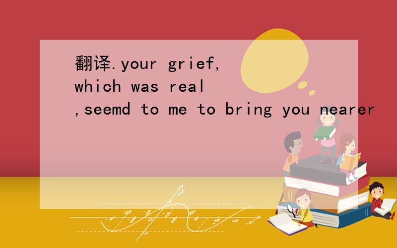 翻译.your grief,which was real,seemd to me to bring you nearer