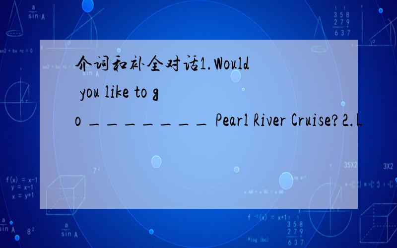 介词和补全对话1.Would you like to go _______ Pearl River Cruise?2.L