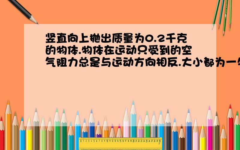 竖直向上抛出质量为0.2千克的物体.物体在运动只受到的空气阻力总是与运动方向相反.大小都为一牛.物...