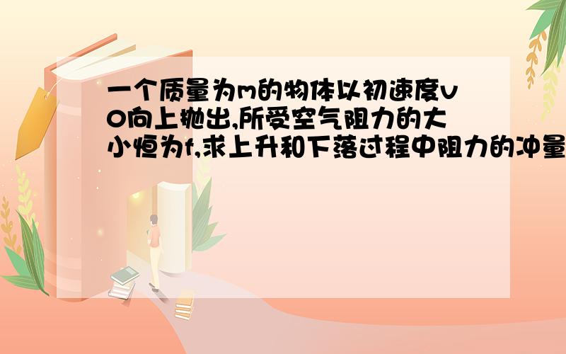 一个质量为m的物体以初速度v0向上抛出,所受空气阻力的大小恒为f,求上升和下落过程中阻力的冲量