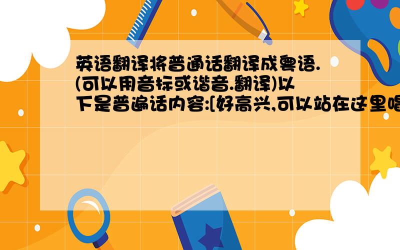 英语翻译将普通话翻译成粤语.(可以用音标或谐音.翻译)以下是普遍话内容:[好高兴,可以站在这里唱歌.这首歌,我已经准备好