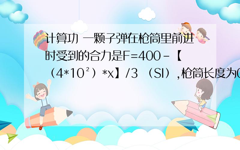 计算功 一颗子弹在枪筒里前进时受到的合力是F=400-【（4*10²）*x】/3 （SI）,枪筒长度为0.3m