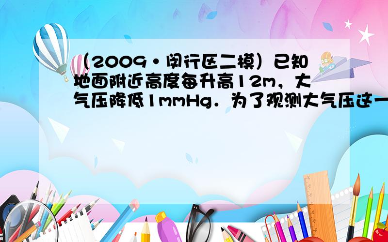 （2009•闵行区二模）已知地面附近高度每升高12m，大气压降低1mmHg．为了观测大气压这一微小变化，某实验小组巧妙地