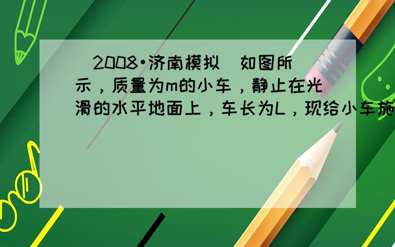 （2008•济南模拟）如图所示，质量为m的小车，静止在光滑的水平地面上，车长为L，现给小车施加一个水平向右的恒力F，使小