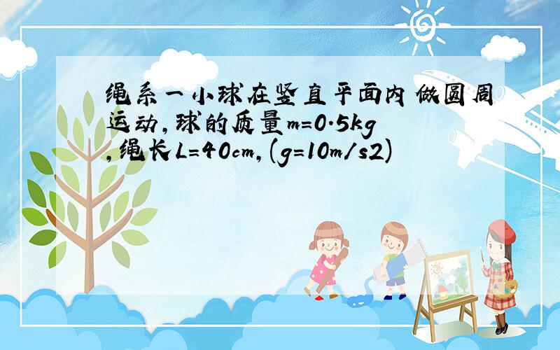 绳系一小球在竖直平面内做圆周运动,球的质量m=0.5kg,绳长L=40cm,(g=10m/s2)