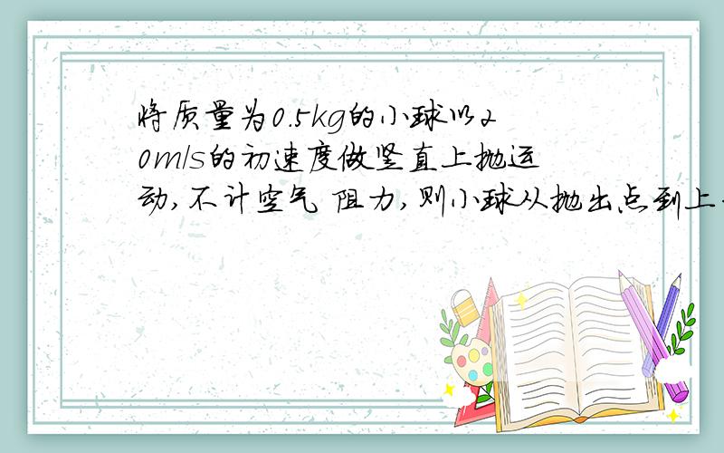 将质量为0.5kg的小球以20m/s的初速度做竖直上抛运动,不计空气 阻力,则小球从抛出点到上升至最高点的过程