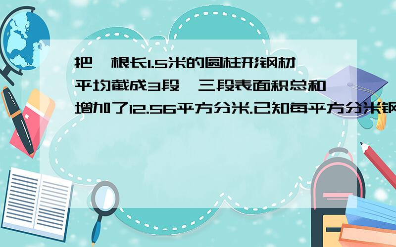 把一根长1.5米的圆柱形钢材平均截成3段,三段表面积总和增加了12.56平方分米.已知每平方分米钢的质量为7.8千克,其