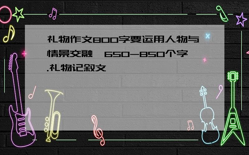 礼物作文800字要运用人物与情景交融,650-850个字.礼物记叙文