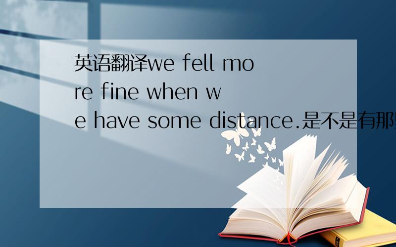 英语翻译we fell more fine when we have some distance.是不是有那里拼错了……