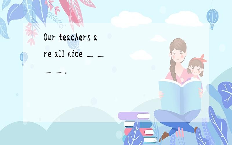 Our teachers are all nice ____.