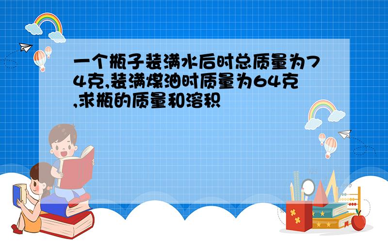 一个瓶子装满水后时总质量为74克,装满煤油时质量为64克,求瓶的质量和溶积