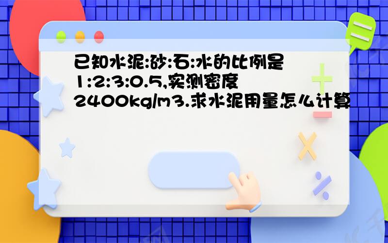 已知水泥:砂:石:水的比例是1:2:3:0.5,实测密度2400kg/m3.求水泥用量怎么计算