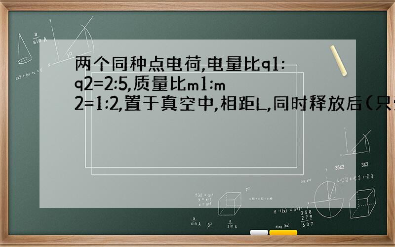 两个同种点电荷,电量比q1:q2=2:5,质量比m1:m2=1:2,置于真空中,相距L,同时释放后(只受电场力作用)