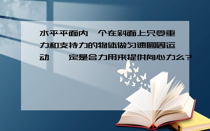 水平平面内一个在斜面上只受重力和支持力的物体做匀速圆周运动,一定是合力用来提供向心力么?