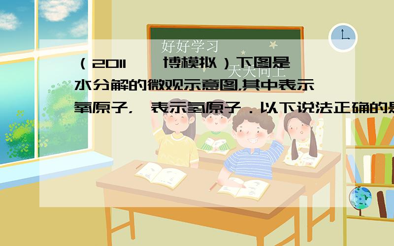 （2011•淄博模拟）下图是水分解的微观示意图，其中表示氧原子，●表示氢原子．以下说法正确的是（　　）