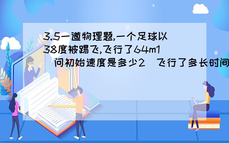 3.5一道物理题,一个足球以38度被踢飞,飞行了64m1）问初始速度是多少2)飞行了多长时间