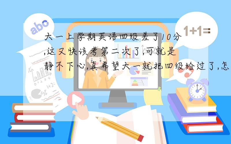 大一上学期英语四级差了10分,这又快该考第二次了,可就是静不下心,真希望大一就把四级给过了,怎么办?