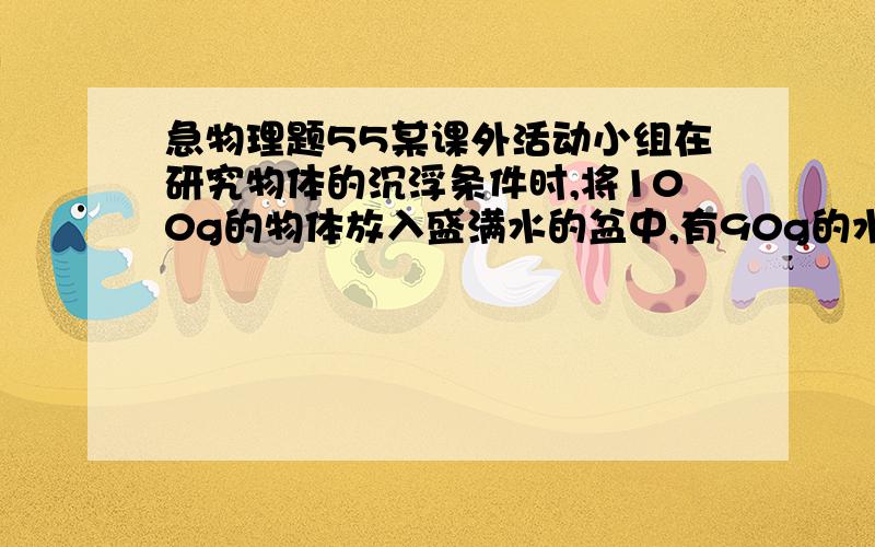 急物理题55某课外活动小组在研究物体的沉浮条件时,将100g的物体放入盛满水的盆中,有90g的水溢出则 A：物块会浮在水