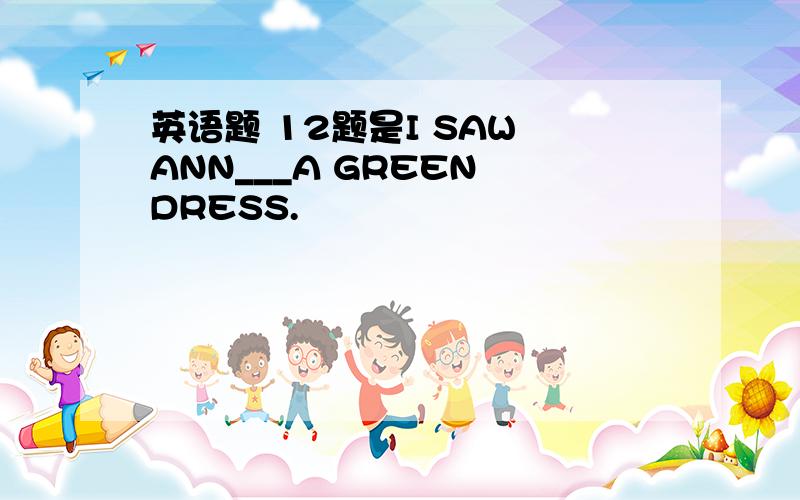 英语题 12题是I SAW ANN___A GREEN DRESS.