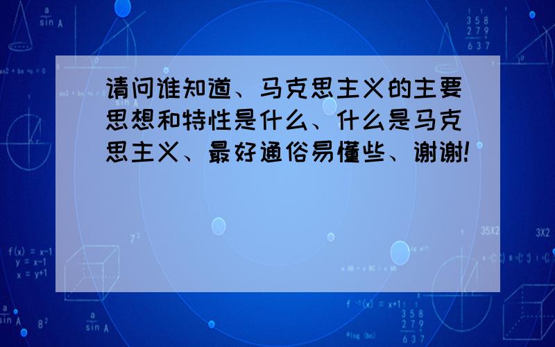 请问谁知道、马克思主义的主要思想和特性是什么、什么是马克思主义、最好通俗易懂些、谢谢!