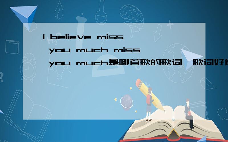 I believe miss you much miss you much是哪首歌的歌词、歌词好像是这样的、这句是个男的