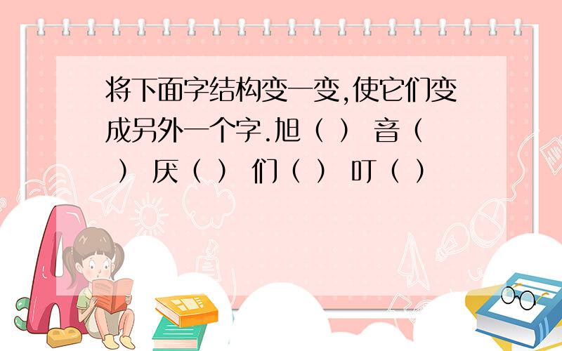 将下面字结构变一变,使它们变成另外一个字.旭（ ） 音（ ） 厌（ ） 们（ ） 叮（ ）