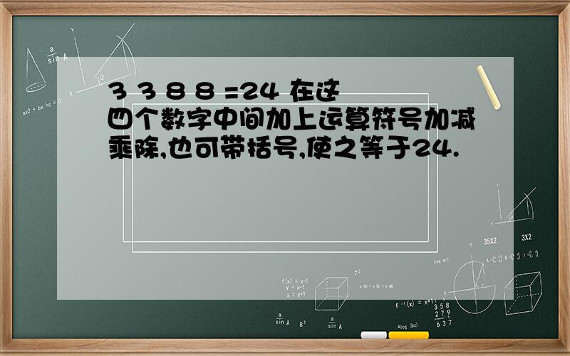 3 3 8 8 =24 在这四个数字中间加上运算符号加减乘除,也可带括号,使之等于24.