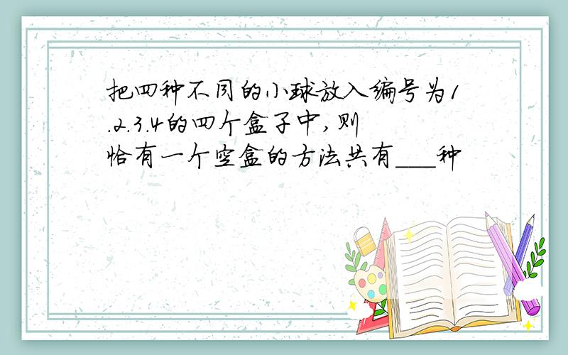 把四种不同的小球放入编号为1.2.3.4的四个盒子中,则恰有一个空盒的方法共有___种