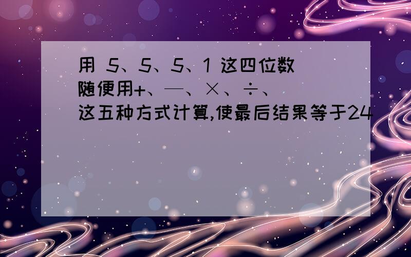 用 5、5、5、1 这四位数随便用+、—、×、÷、( )这五种方式计算,使最后结果等于24