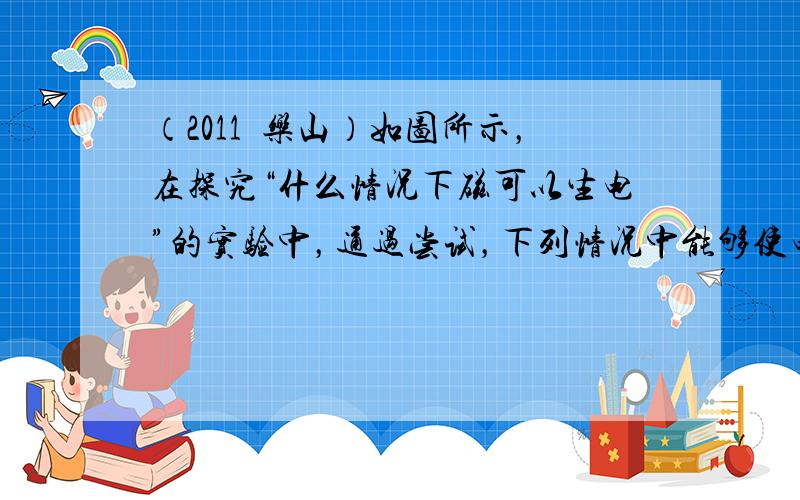 （2011•乐山）如图所示，在探究“什么情况下磁可以生电”的实验中，通过尝试，下列情况中能够使电流表指针发生偏转的是（