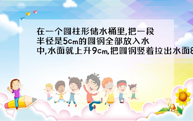 在一个圆柱形储水桶里,把一段半径是5cm的圆钢全部放入水中,水面就上升9cm,把圆钢竖着拉出水面8cm长后,水面就下降4