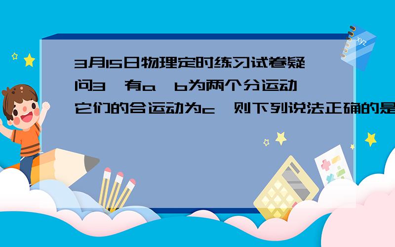 3月15日物理定时练习试卷疑问3,有a,b为两个分运动,它们的合运动为c,则下列说法正确的是