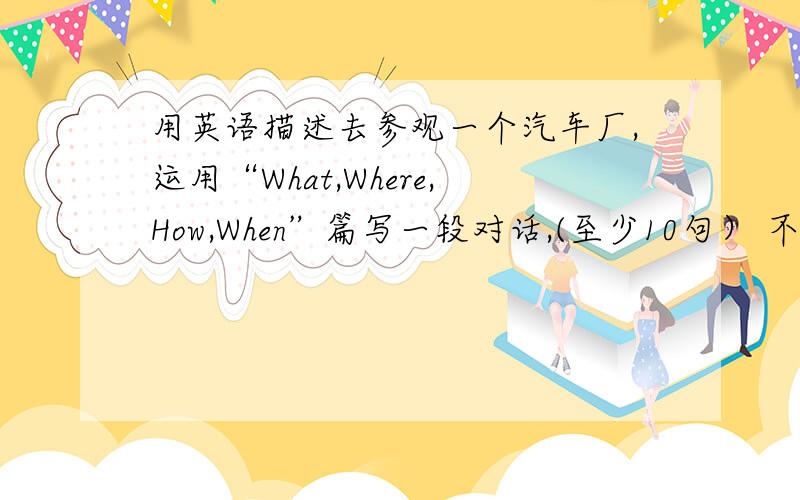 用英语描述去参观一个汽车厂,运用“What,Where,How,When”篇写一段对话,(至少10句） 不要乱七八糟的!