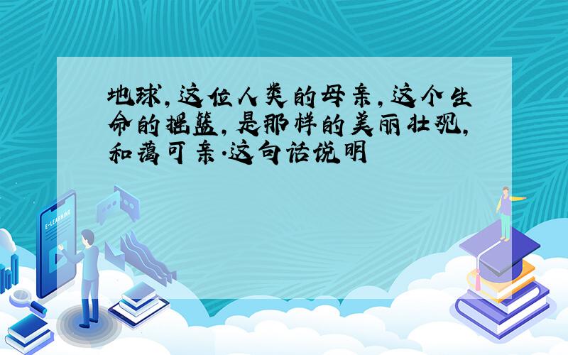 地球,这位人类的母亲,这个生命的摇篮,是那样的美丽壮观,和蔼可亲.这句话说明