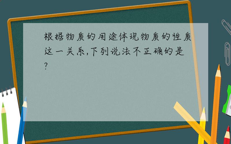 根据物质的用途体现物质的性质这一关系,下列说法不正确的是?