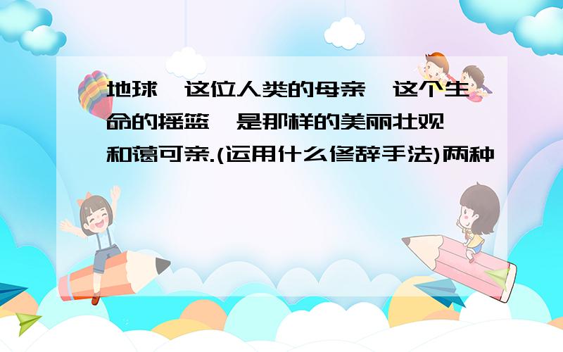 地球,这位人类的母亲,这个生命的摇篮,是那样的美丽壮观,和蔼可亲.(运用什么修辞手法)两种