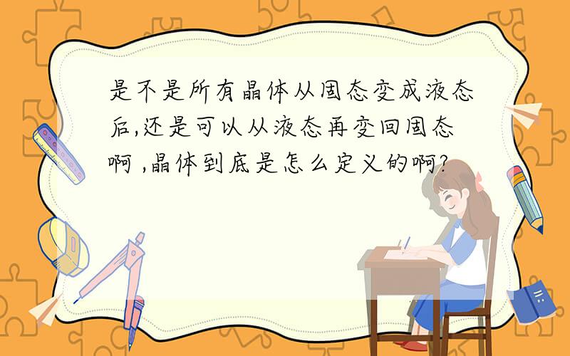 是不是所有晶体从固态变成液态后,还是可以从液态再变回固态啊 ,晶体到底是怎么定义的啊?