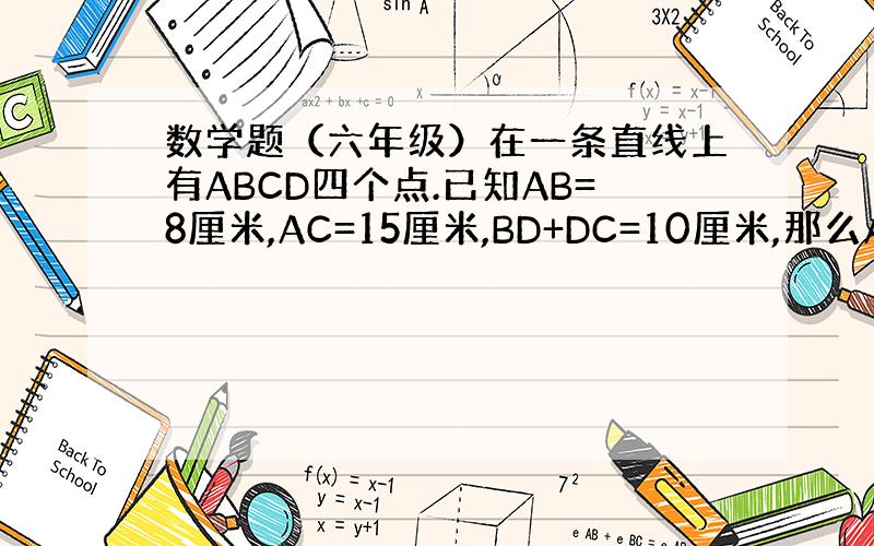 数学题（六年级）在一条直线上有ABCD四个点.已知AB=8厘米,AC=15厘米,BD+DC=10厘米,那么AD=（ ）厘